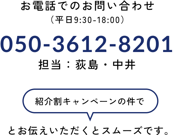 お電話でのお申し込み 050-3612-8201 （平日9:30-18:00）担当：荻島・中井 「紹介割キャンペーンの件で」とお伝えいただくとスムーズです。